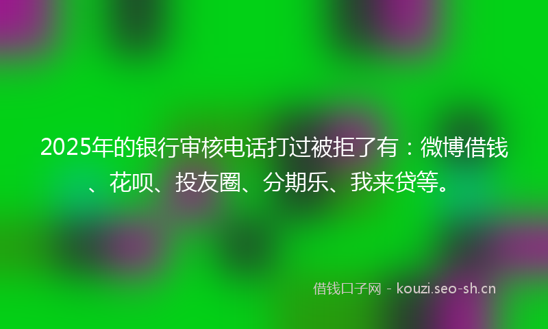 2025年的银行审核电话打过被拒了有：微博借钱、花呗、投友圈、分期乐、我来贷等。