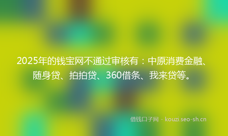 2025年的钱宝网不通过审核有:中原消费金融、随身贷、拍拍贷、360借条、我来贷等。