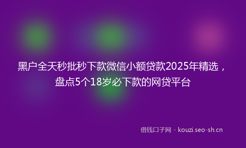 黑户全天秒批秒下款微信小额贷款2025年精选,盘点5个18岁必下款的网贷平台