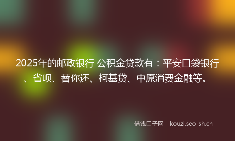 2025年的邮政银行 公积金贷款有：平安口袋银行、省呗、替你还、柯基贷、中原消费金融等。