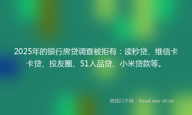 2025年的银行房贷调查被拒有：读秒贷、维信卡卡贷、投友圈、51人品贷、小米贷款等。