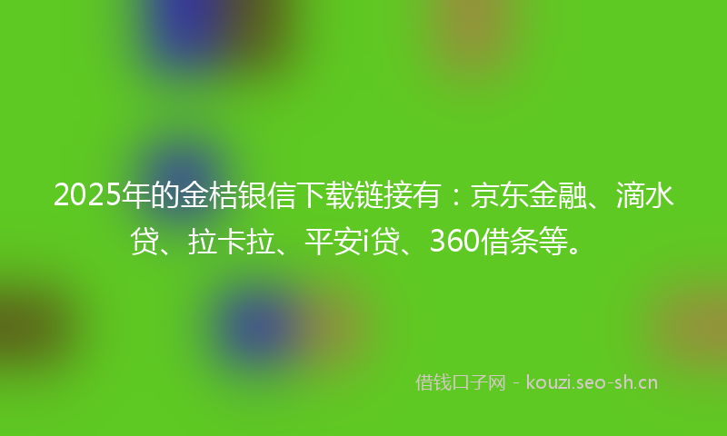 2025年的金桔银信下载链接有：京东金融、滴水贷、拉卡拉、平安i贷、360借条等。