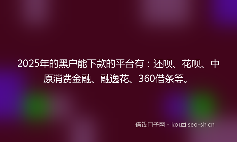 2025年的黑户能下款的平台有：还呗、花呗、中原消费金融、融逸花、360借条等。