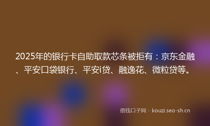 2025年的银行卡自助取款芯条被拒有：京东金融、平安口袋银行、平安i贷、融逸花、微粒贷等。