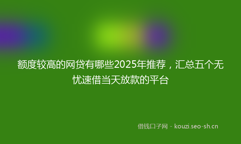额度较高的网贷有哪些2025年推荐，汇总五个无忧速借当天放款的平台