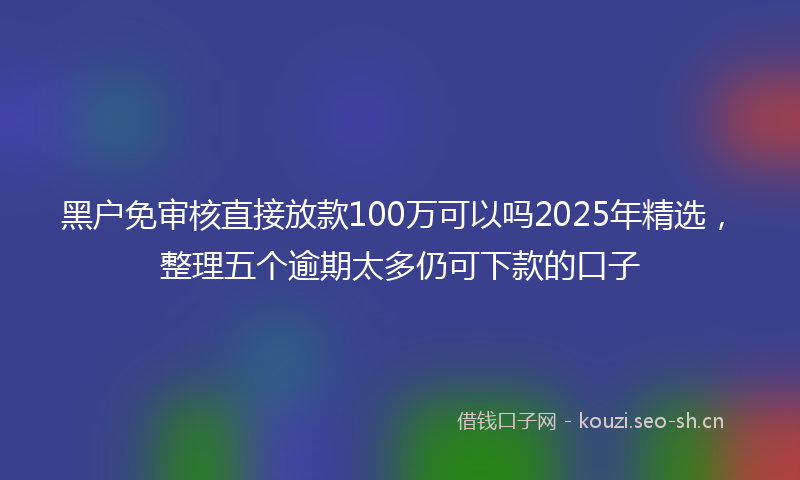 黑户免审核直接放款100万可以吗2025年精选，整理五个逾期太多仍可下款的口子