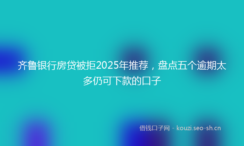 齐鲁银行房贷被拒2025年推荐，盘点五个逾期太多仍可下款的口子