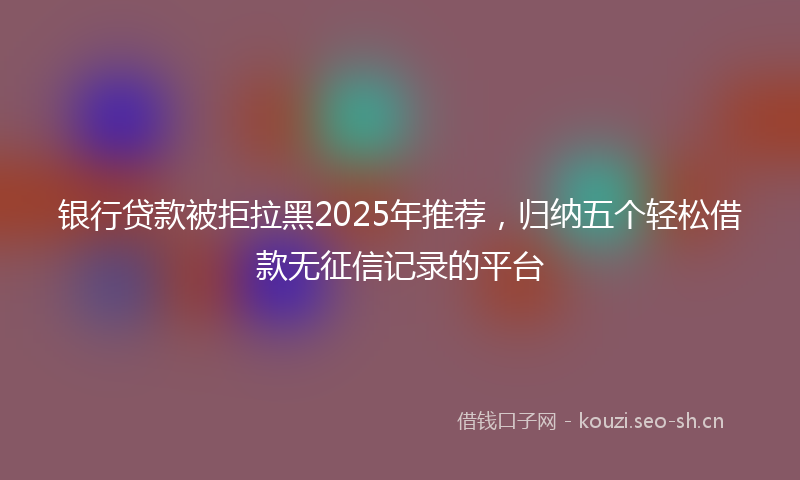 银行贷款被拒拉黑2025年推荐，归纳五个轻松借款无征信记录的平台