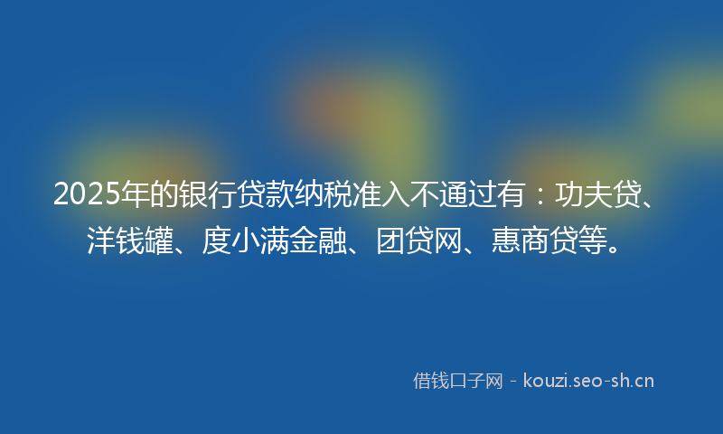 2025年的银行贷款纳税准入不通过有：功夫贷、洋钱罐、度小满金融、团贷网、惠商贷等。
