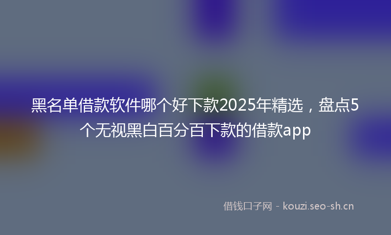 黑名单借款软件哪个好下款2025年精选，盘点5个无视黑白百分百下款的借款app