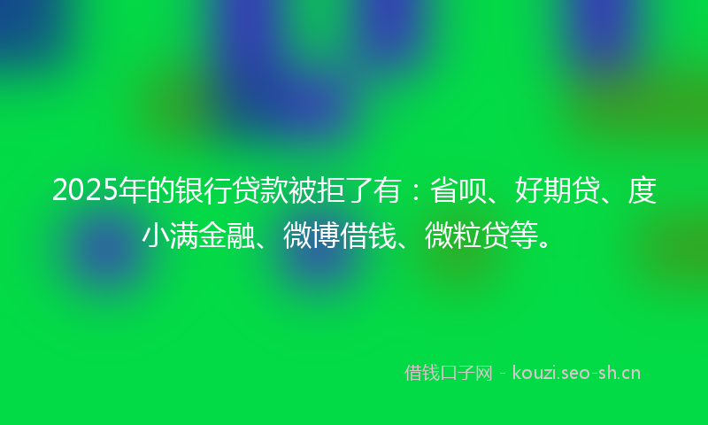 2025年的银行贷款被拒了有：省呗、好期贷、度小满金融、微博借钱、微粒贷等。