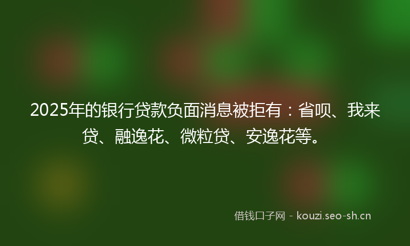 2025年的银行贷款负面消息被拒有：省呗、我来贷、融逸花、微粒贷、安逸花等。