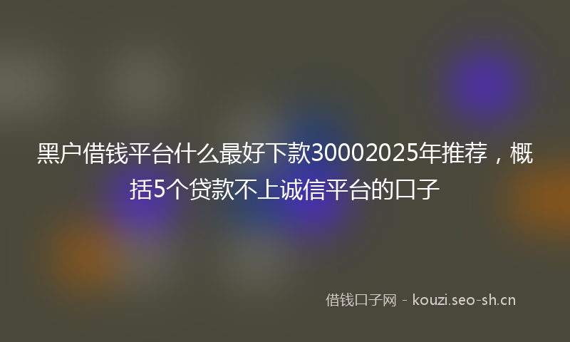黑户借钱平台什么最好下款30002025年推荐,概括5个贷款不上诚信平台的口子