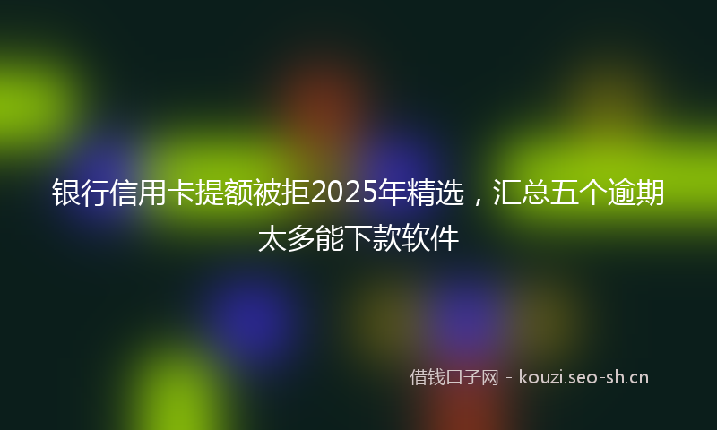 银行信用卡提额被拒2025年精选，汇总五个逾期太多能下款软件