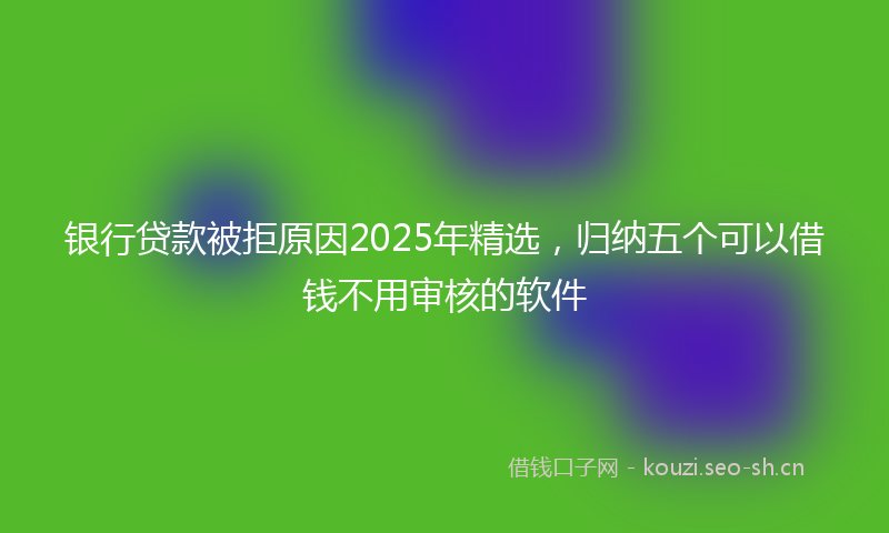 银行贷款被拒原因2025年精选，归纳五个可以借钱不用审核的软件