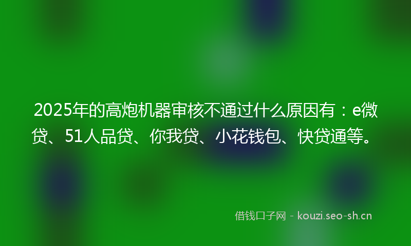 2025年的高炮机器审核不通过什么原因有：e微贷、51人品贷、你我贷、小花钱包、快贷通等。