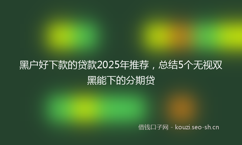 黑户好下款的贷款2025年推荐，总结5个无视双黑能下的分期贷