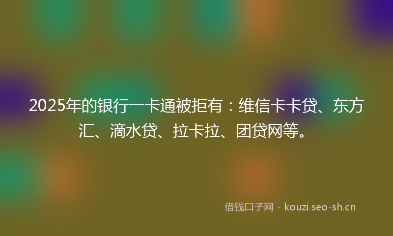 2025年的银行一卡通被拒有:维信卡卡贷、东方汇、滴水贷、拉卡拉、团贷网等。
