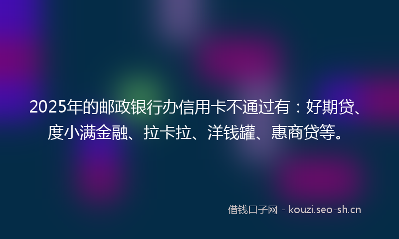 2025年的邮政银行办信用卡不通过有：好期贷、度小满金融、拉卡拉、洋钱罐、惠商贷等。