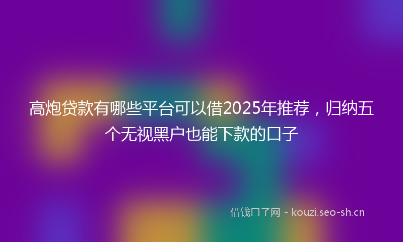 高炮贷款有哪些平台可以借2025年推荐，归纳五个无视黑户也能下款的口子