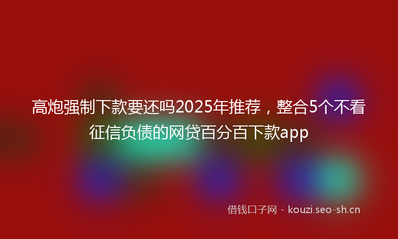 高炮强制下款要还吗2025年推荐，整合5个不看征信负债的网贷百分百下款app