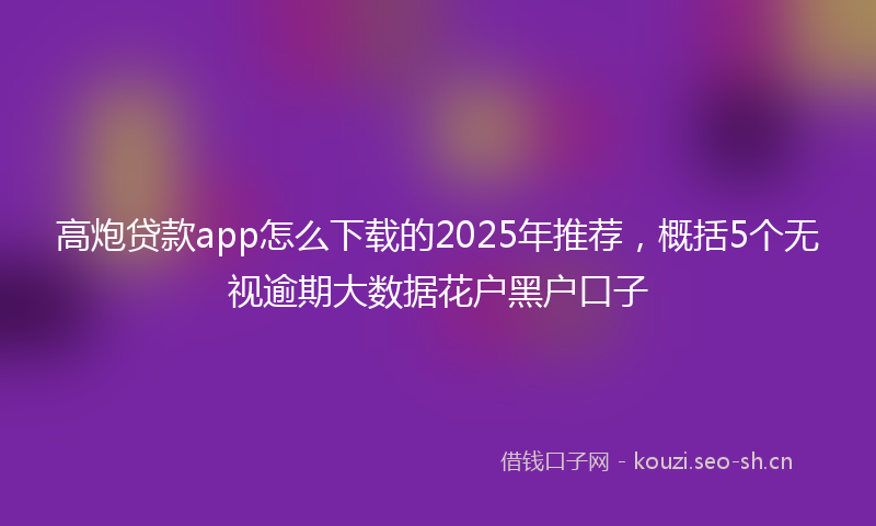 高炮贷款app怎么下载的2025年推荐，概括5个无视逾期大数据花户黑户口子