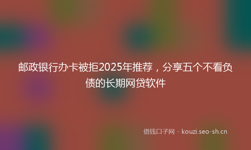 邮政银行办卡被拒2025年推荐，分享五个不看负债的长期网贷软件