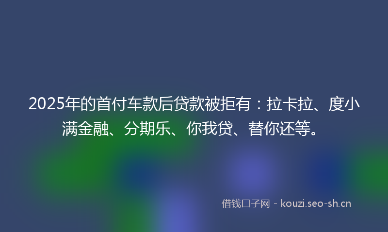 2025年的首付车款后贷款被拒有：拉卡拉、度小满金融、分期乐、你我贷、替你还等。