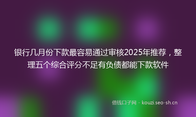 银行几月份下款最容易通过审核2025年推荐，整理五个综合评分不足有负债都能下款软件