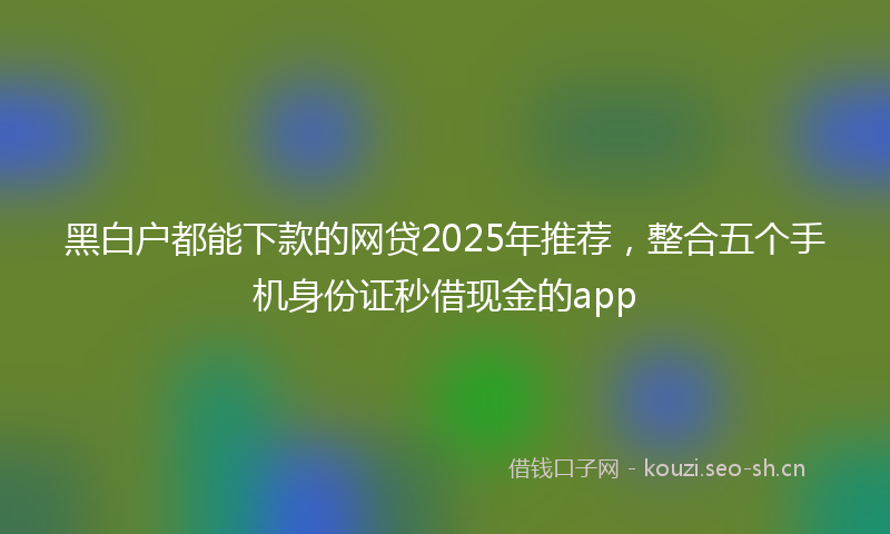 黑白户都能下款的网贷2025年推荐，整合五个手机身份证秒借现金的app