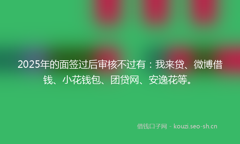 2025年的面签过后审核不过有：我来贷、微博借钱、小花钱包、团贷网、安逸花等。