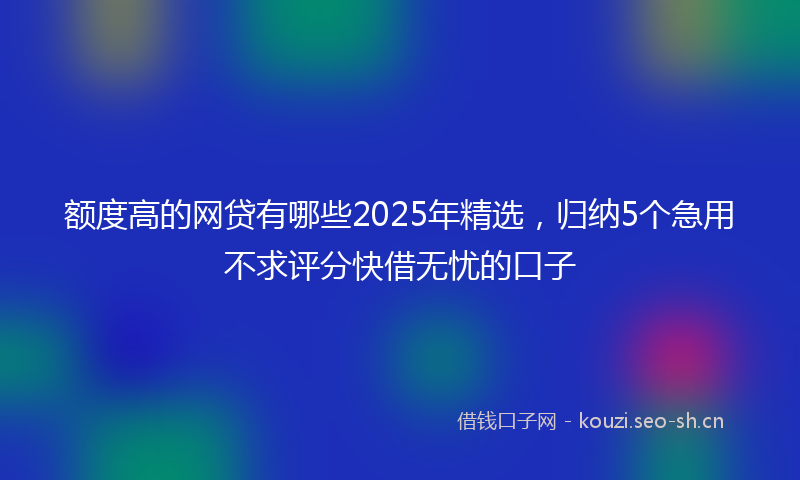 额度高的网贷有哪些2025年精选，归纳5个急用不求评分快借无忧的口子