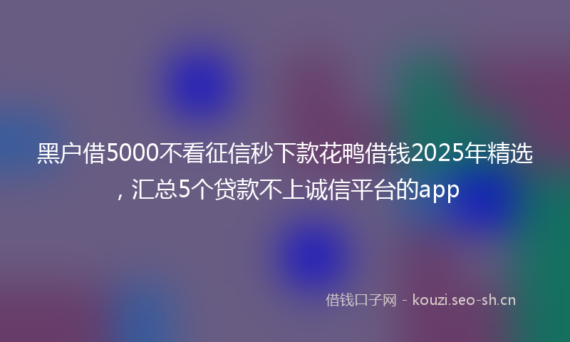 黑户借5000不看征信秒下款花鸭借钱2025年精选，汇总5个贷款不上诚信平台的app