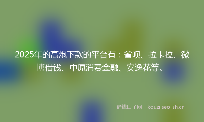 2025年的高炮下款的平台有：省呗、拉卡拉、微博借钱、中原消费金融、安逸花等。