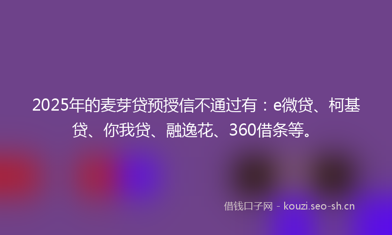 2025年的麦芽贷预授信不通过有：e微贷、柯基贷、你我贷、融逸花、360借条等。
