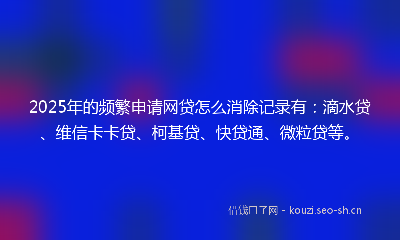 2025年的频繁申请网贷怎么消除记录有：滴水贷、维信卡卡贷、柯基贷、快贷通、微粒贷等。