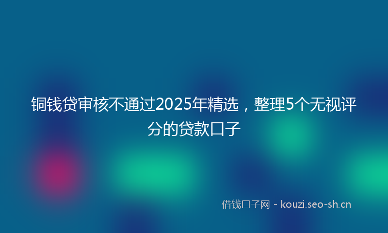 铜钱贷审核不通过2025年精选，整理5个无视评分的贷款口子