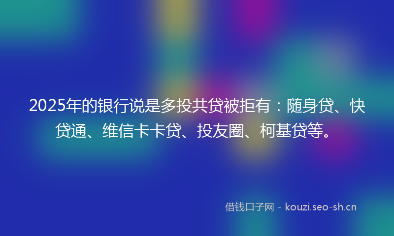2025年的银行说是多投共贷被拒有：随身贷、快贷通、维信卡卡贷、投友圈、柯基贷等。