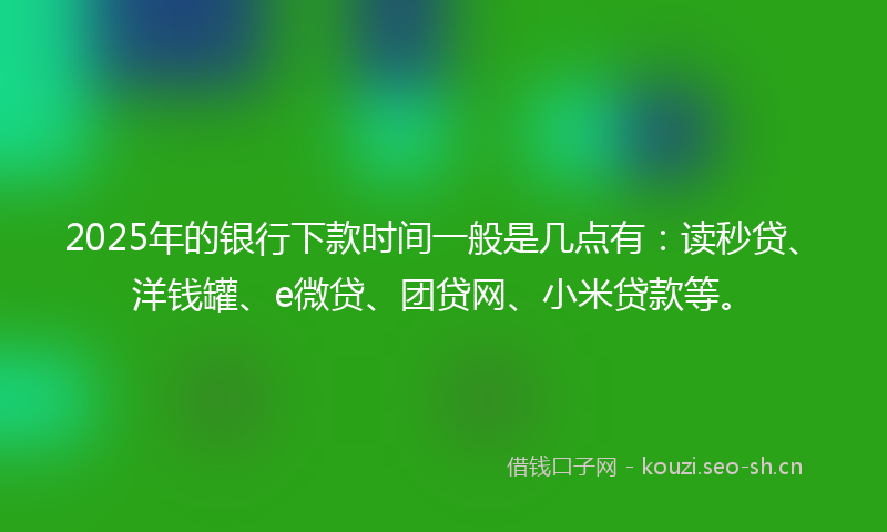 2025年的银行下款时间一般是几点有：读秒贷、洋钱罐、e微贷、团贷网、小米贷款等。