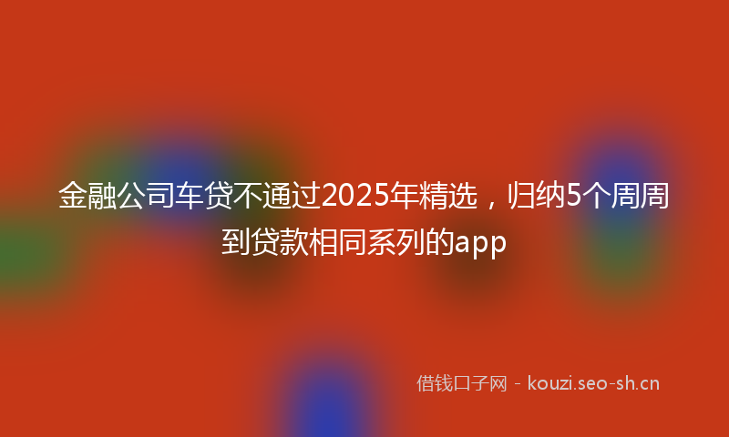 金融公司车贷不通过2025年精选，归纳5个周周到贷款相同系列的app