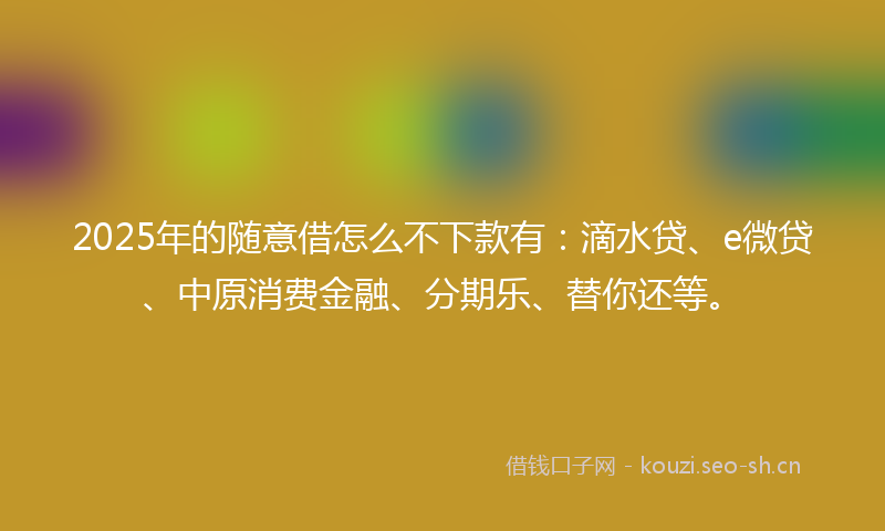 2025年的随意借怎么不下款有：滴水贷、e微贷、中原消费金融、分期乐、替你还等。