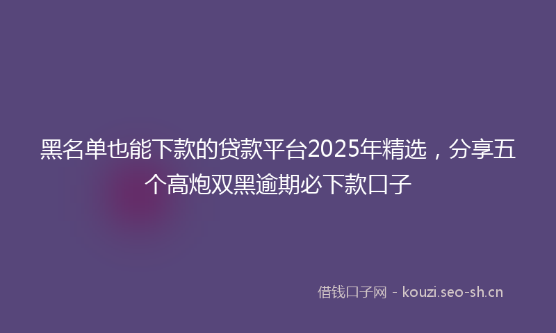 黑名单也能下款的贷款平台2025年精选,分享五个高炮双黑逾期必下款口子