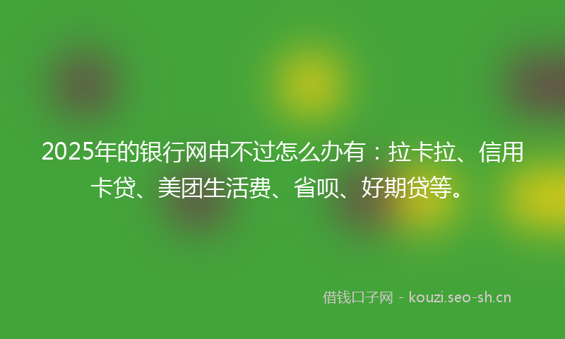2025年的银行网申不过怎么办有：拉卡拉、信用卡贷、美团生活费、省呗、好期贷等。