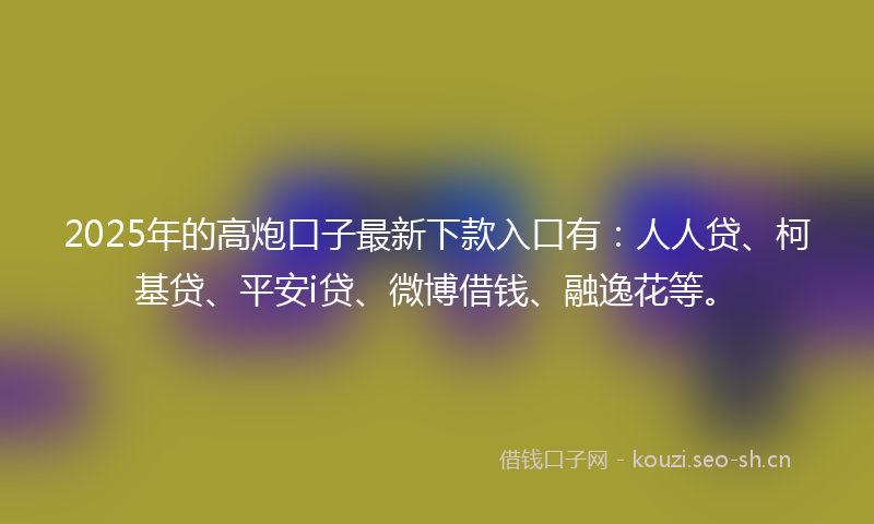 2025年的高炮口子最新下款入口有：人人贷、柯基贷、平安i贷、微博借钱、融逸花等。
