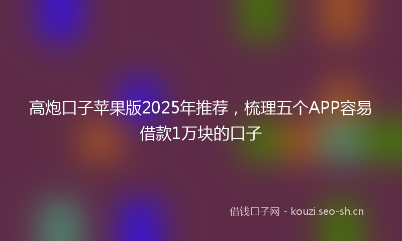 高炮口子苹果版2025年推荐,梳理五个APP容易借款1万块的口子