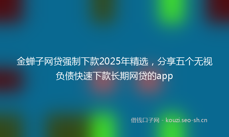 金蝉子网贷强制下款2025年精选，分享五个无视负债快速下款长期网贷的app
