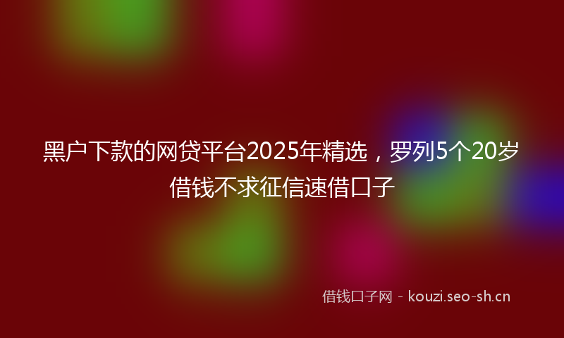 黑户下款的网贷平台2025年精选，罗列5个20岁借钱不求征信速借口子
