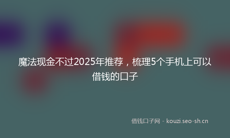 魔法现金不过2025年推荐，梳理5个手机上可以借钱的口子