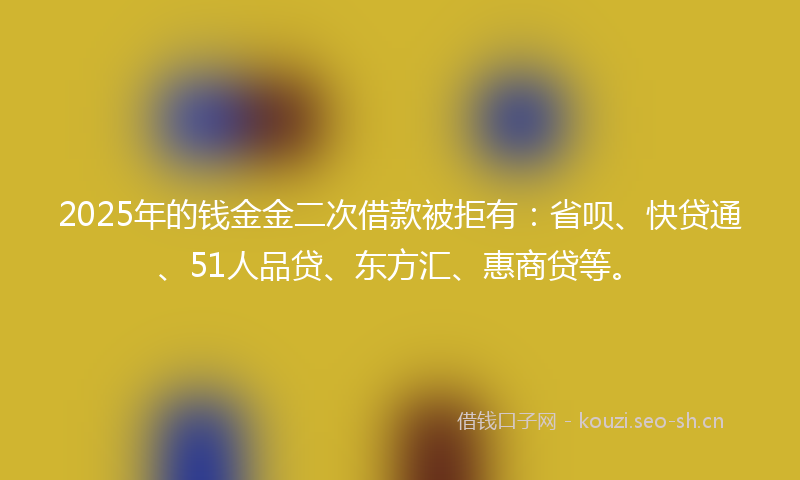 2025年的钱金金二次借款被拒有：省呗、快贷通、51人品贷、东方汇、惠商贷等。