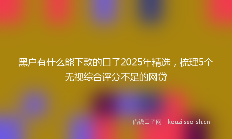 黑户有什么能下款的口子2025年精选,梳理5个无视综合评分不足的网贷